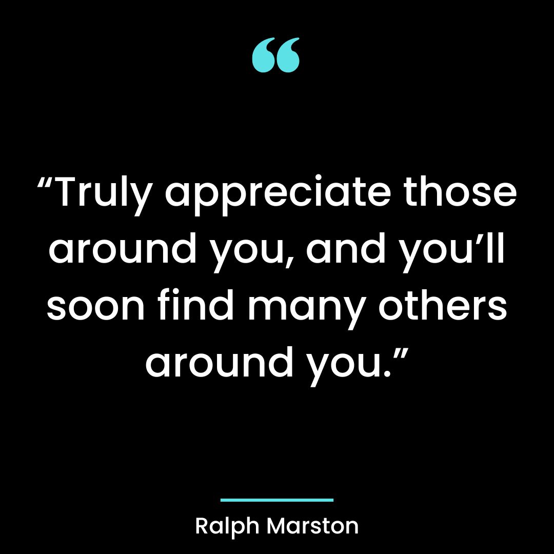 “Truly appreciate those around you, and you’ll soon find many others around you.”