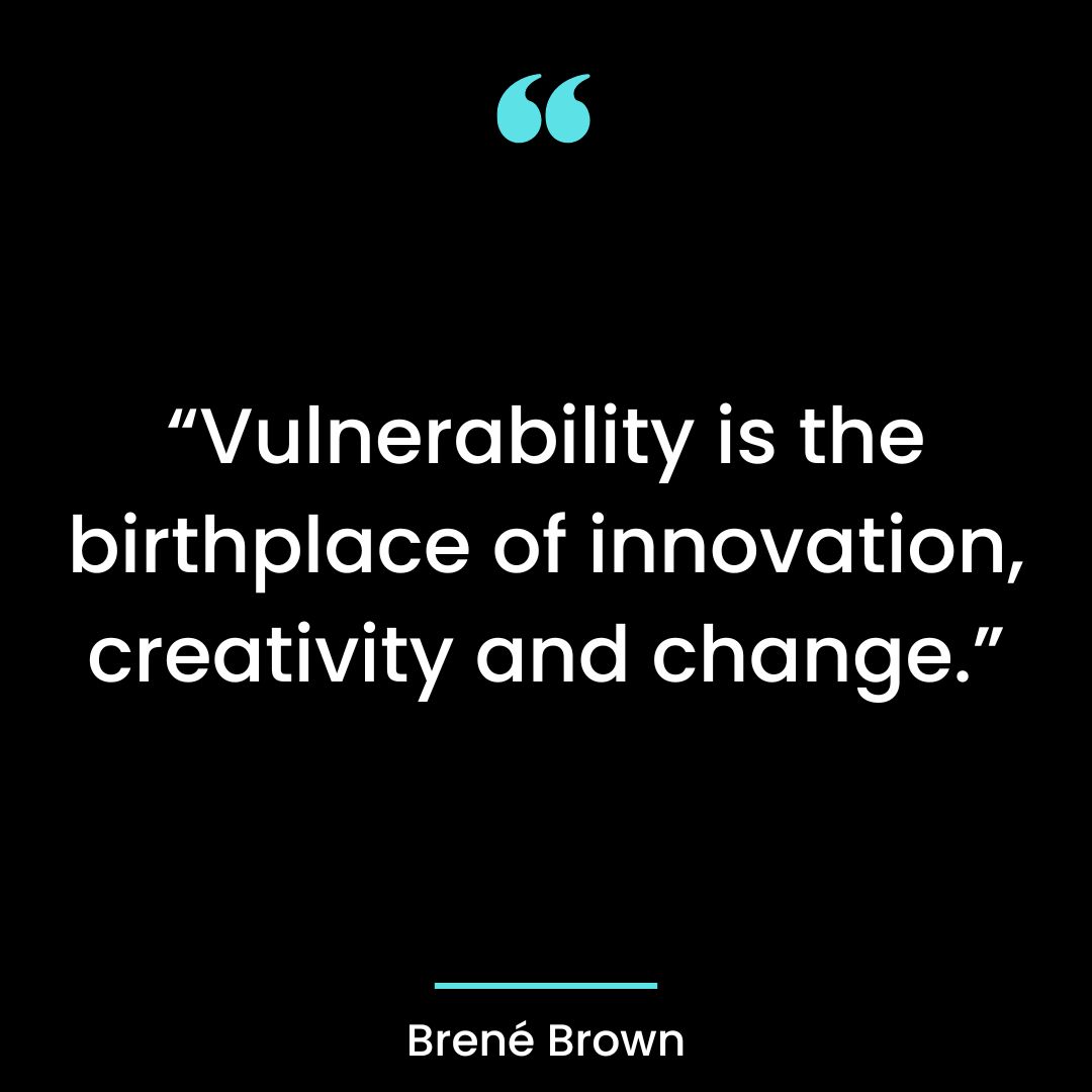 “Vulnerability is the birthplace of innovation, creativity and change.”