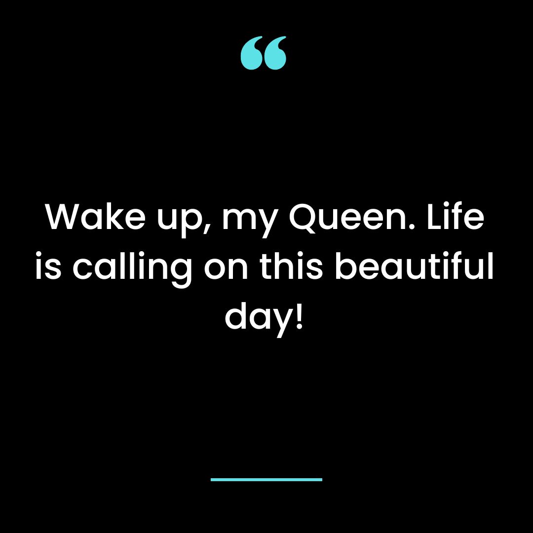Wake up, my Queen. Life is calling on this beautiful day!