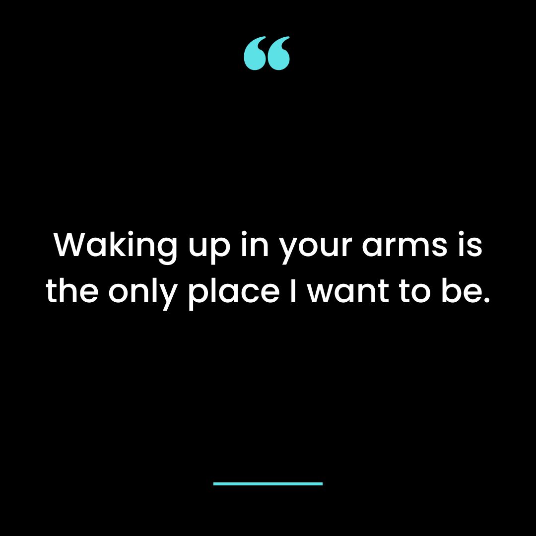 Waking up in your arms is the only place I want to be.