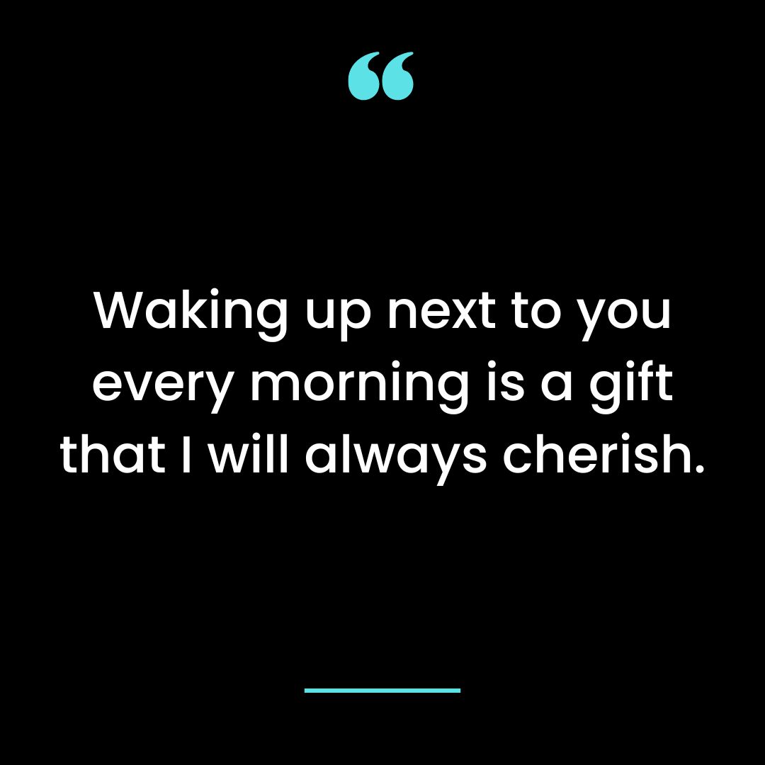 Waking up next to you every morning is a gift that I will always cherish.