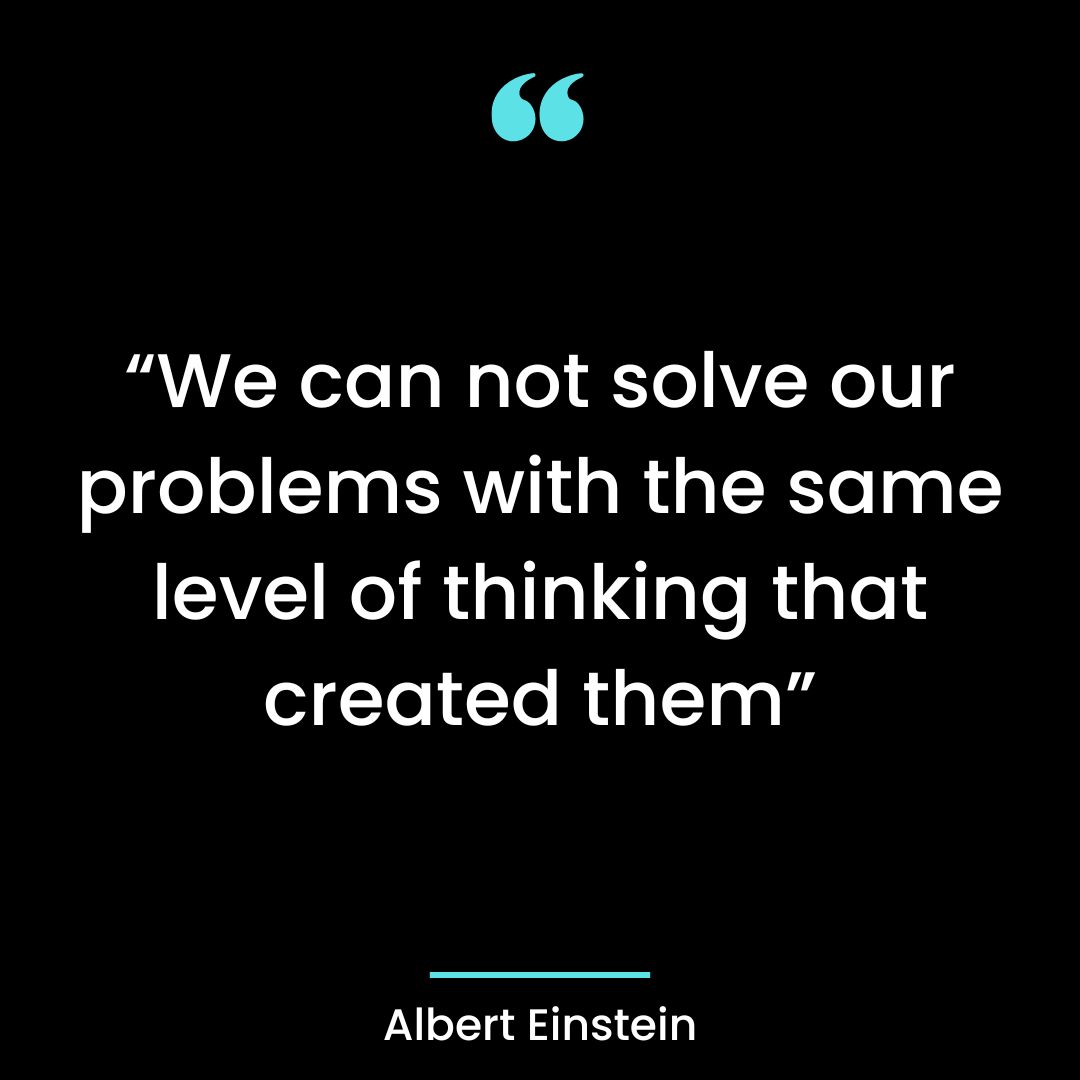 “We can not solve our problems with the same level of thinking that created them”