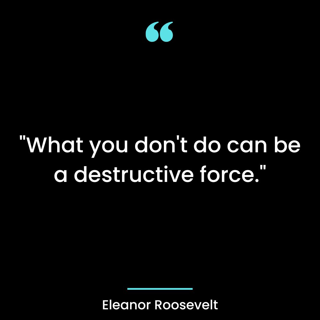 “What you don’t do can be a destructive force.”
