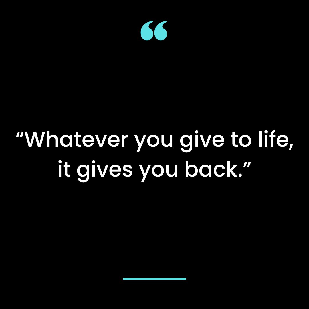 “Whatever you give to life, it gives you back.”