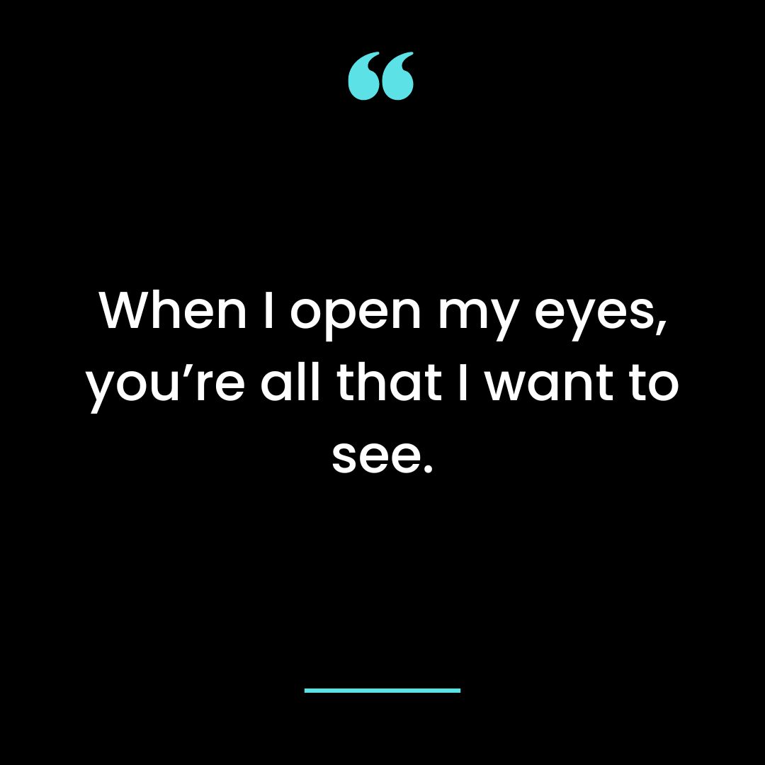 When I open my eyes, you’re all that I want to see.