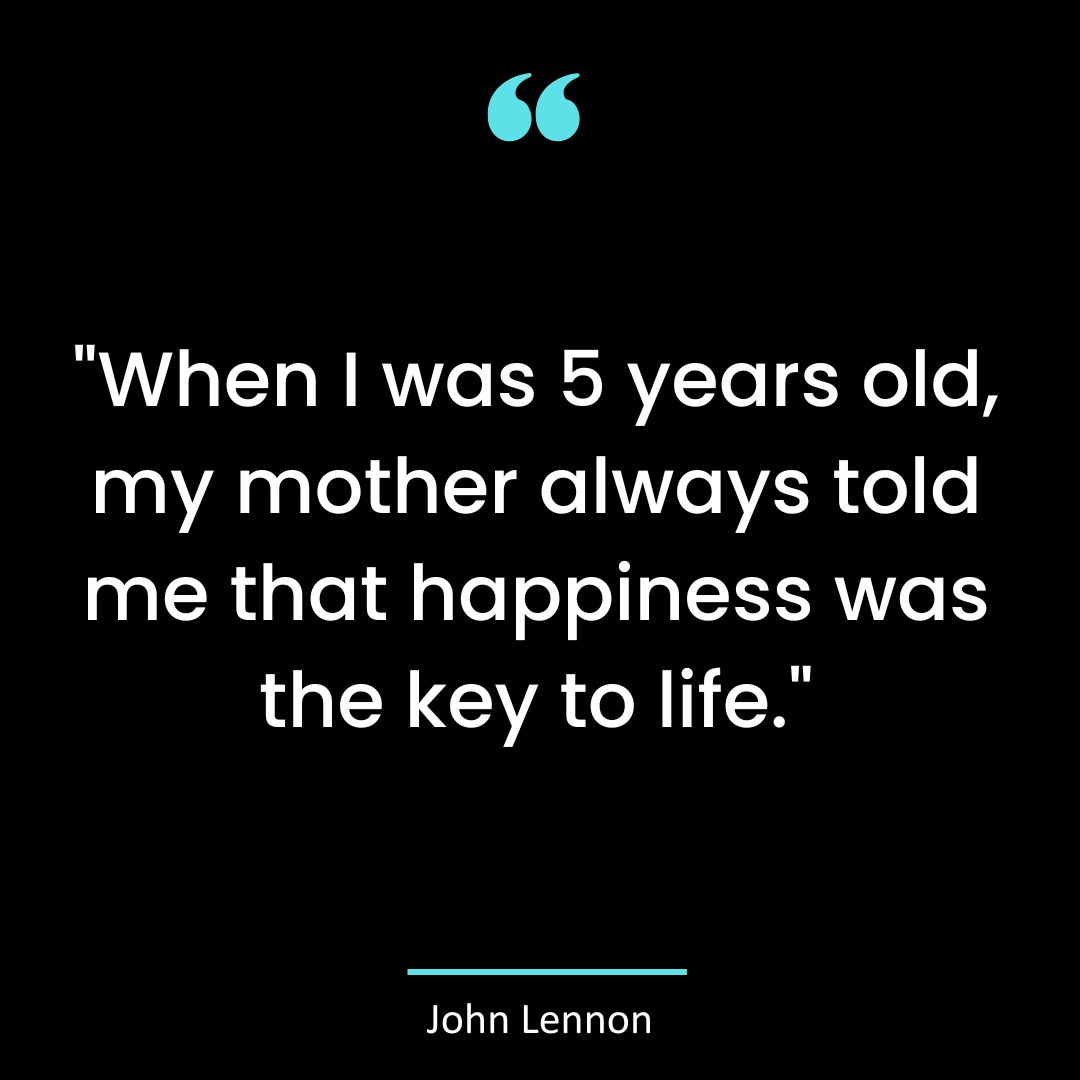 “When I was 5 years old, my mother always told me that happiness was the key to life.”