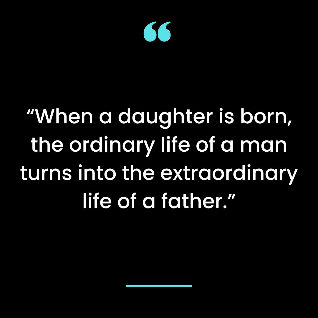 “When a daughter is born, the ordinary life of a man turns into the extraordinary life of a father.”