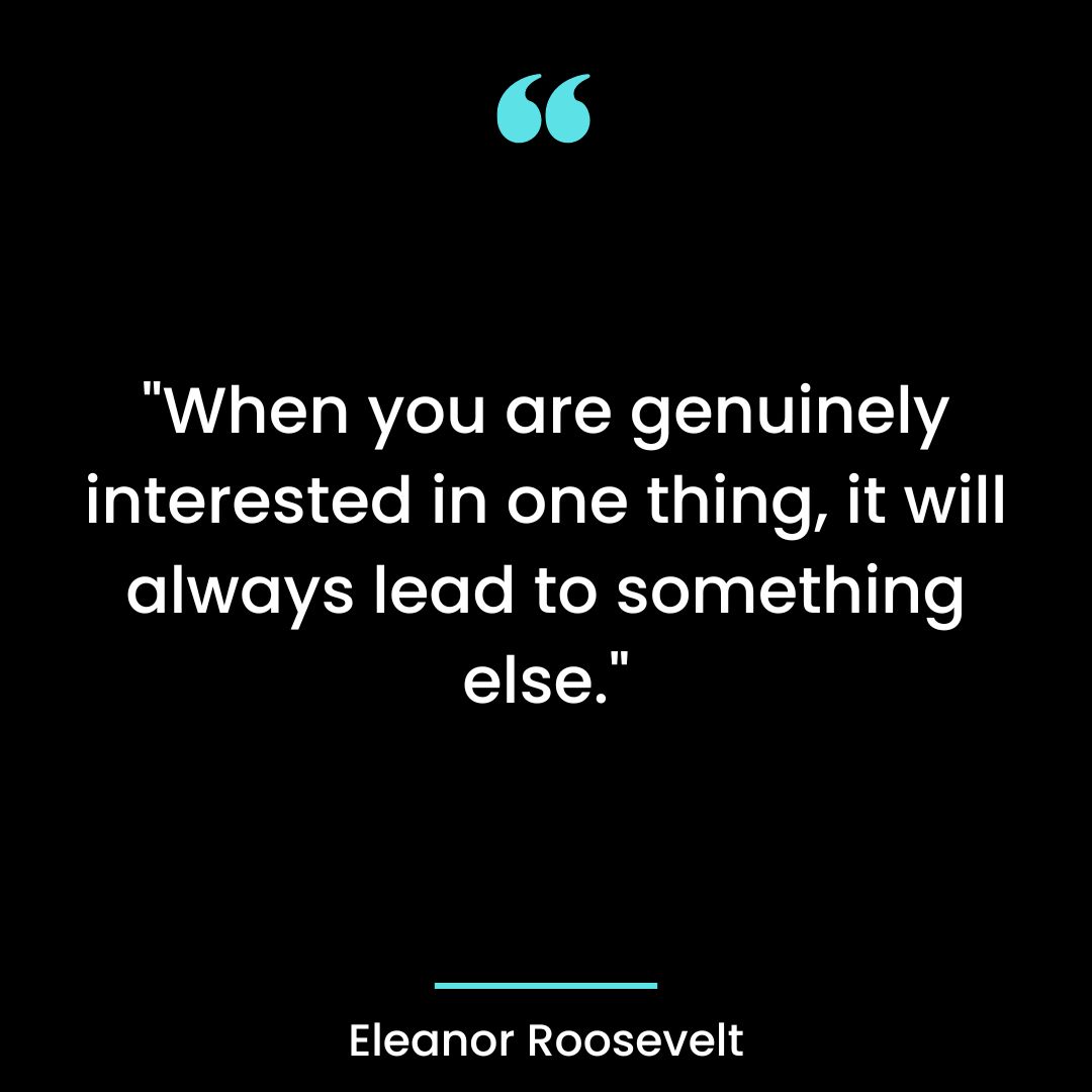 “When you are genuinely interested in one thing, it will always lead to something else.”