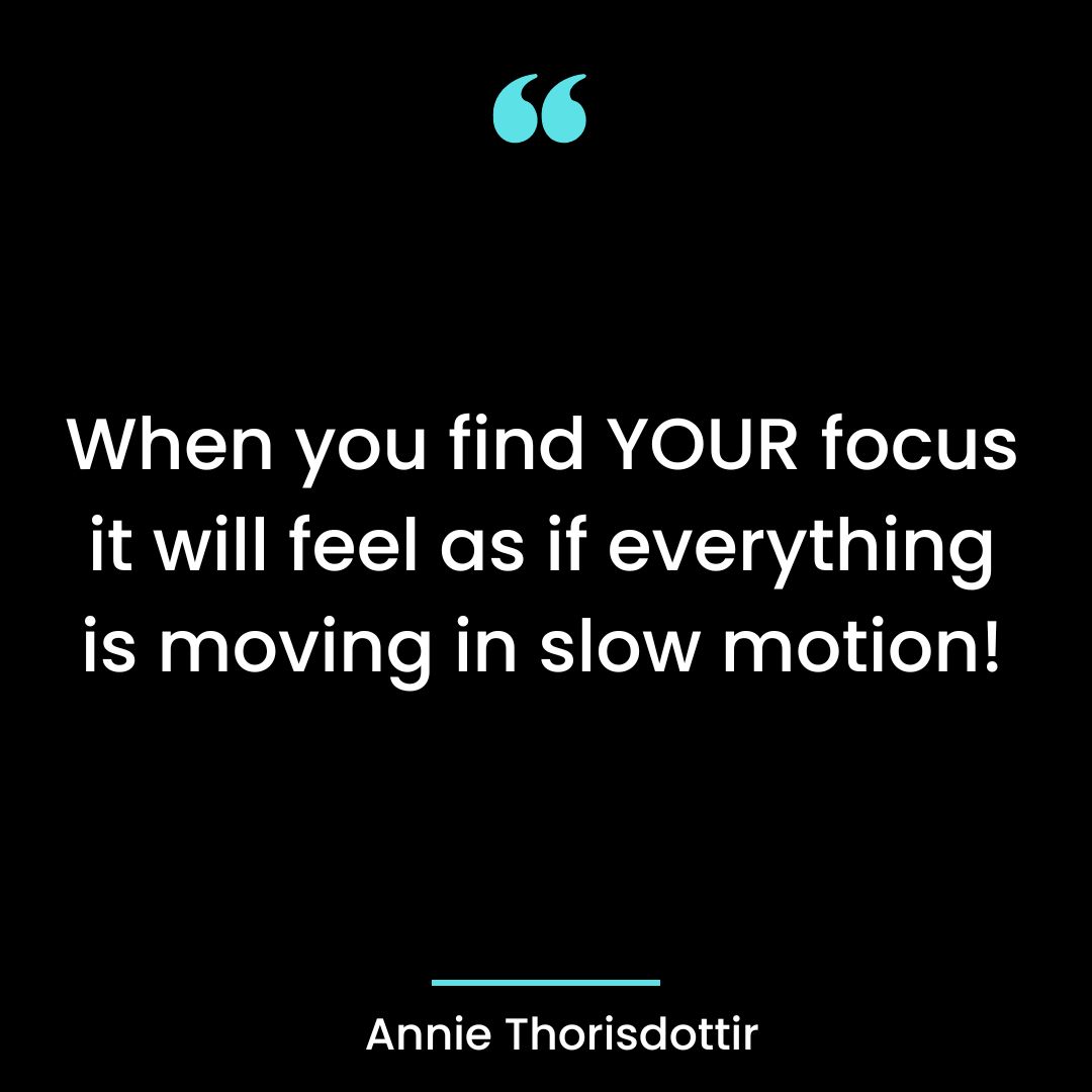 When you find YOUR focus it will feel as if everything is moving in slow motion