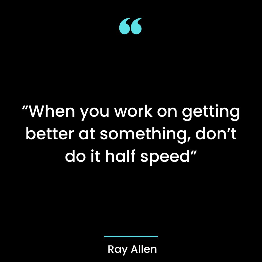 “When you work on getting better at something, don’t do it half speed”