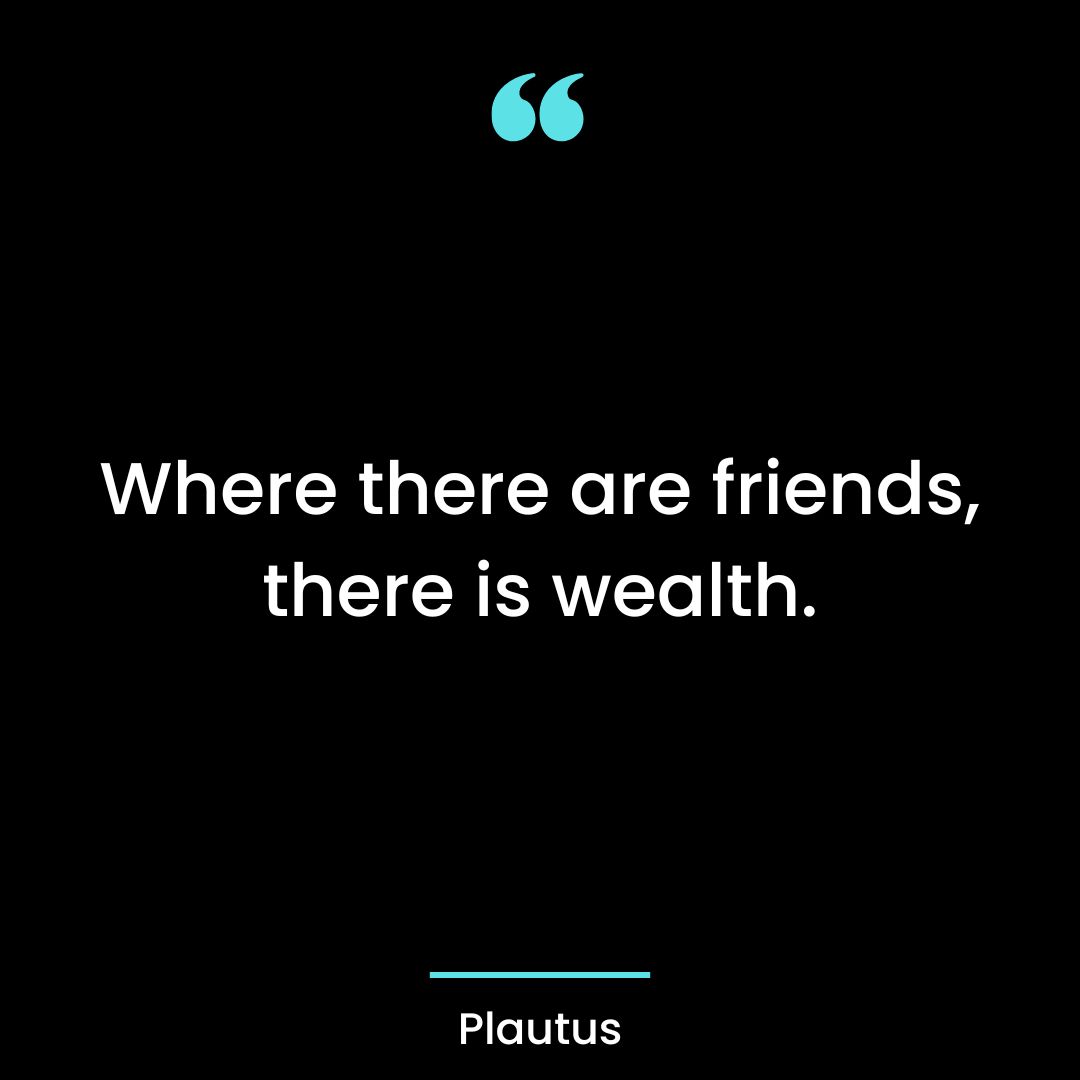 Where there are friends, there is wealth.