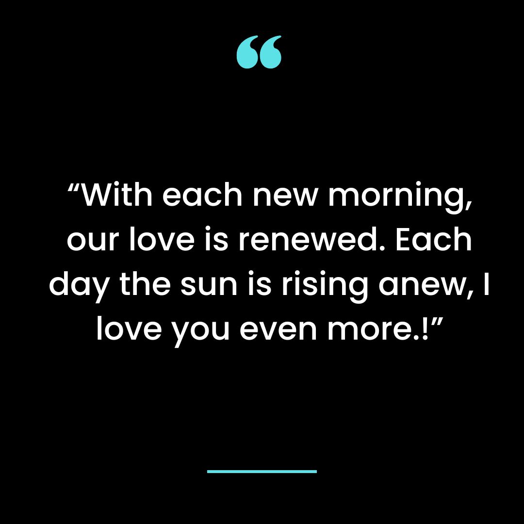 With each new morning, our love is renewed. Each day the sun is rising anew, I love you even more.