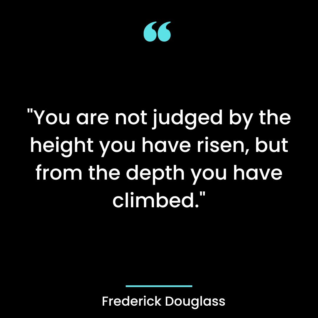 “You are not judged by the height you have risen, but from the depth you have climbed.”