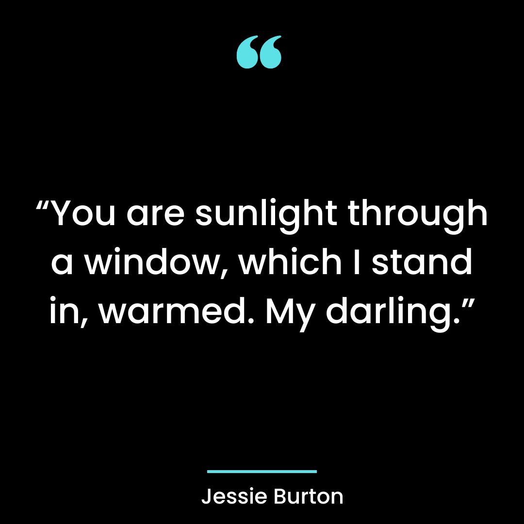“You are sunlight through a window, which I stand in, warmed. My darling.”