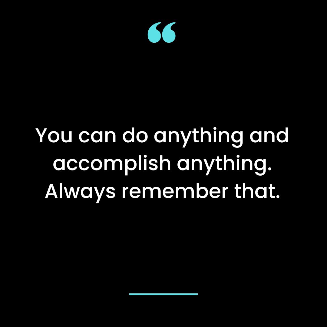 You can do anything and accomplish anything. Always remember that.