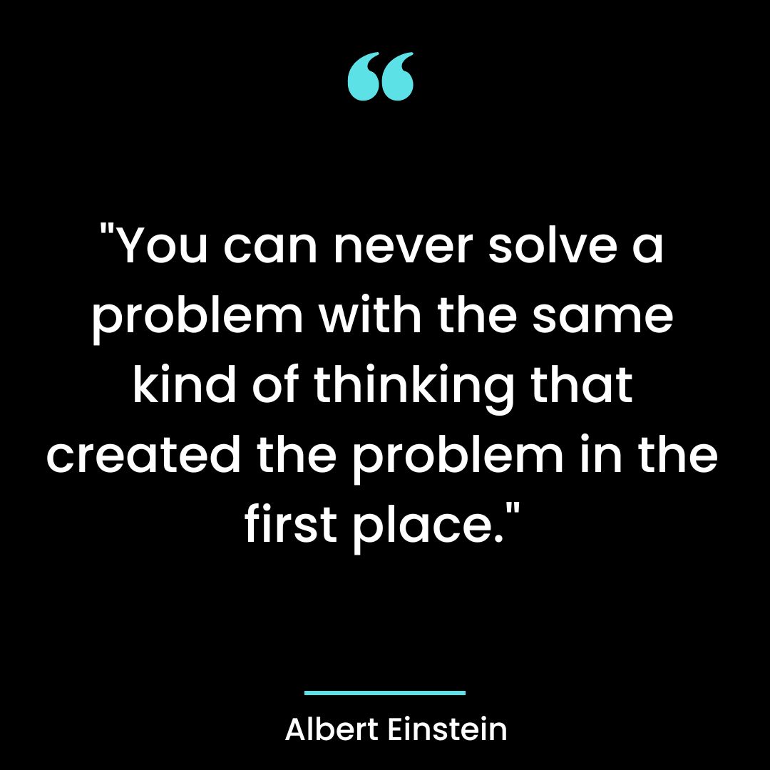 “You can never solve a problem with the same kind of thinking that created the
