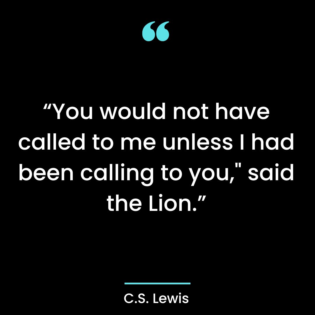 “You would not have called to me unless I had been calling to you,” said the Lion.”
