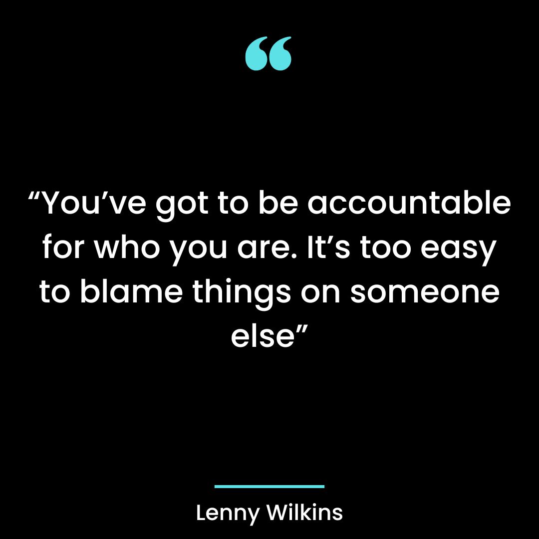 “You’ve got to be accountable for who you are. It’s too easy to blame things on someone else”