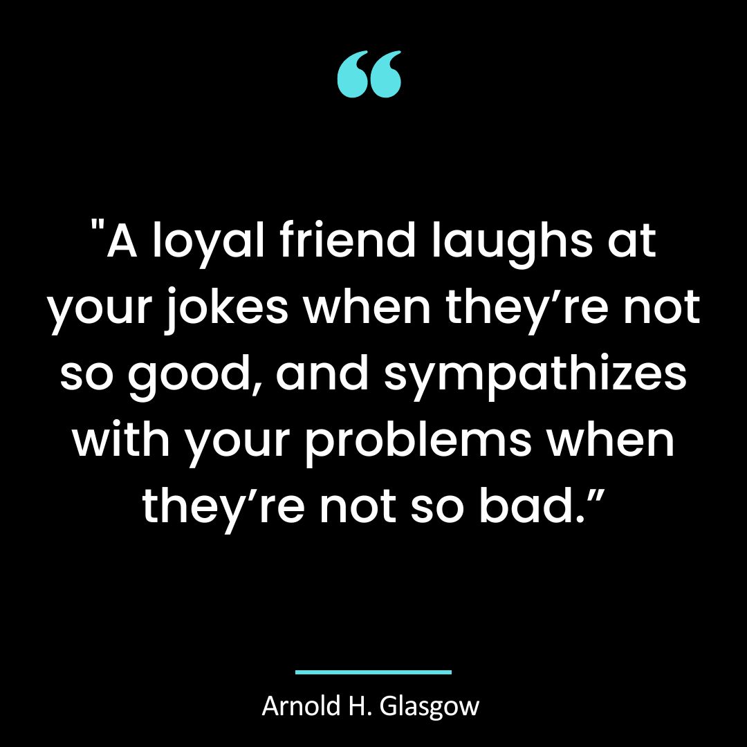 “A loyal friend laughs at your jokes when they’re not so good, and sympathizes with your
