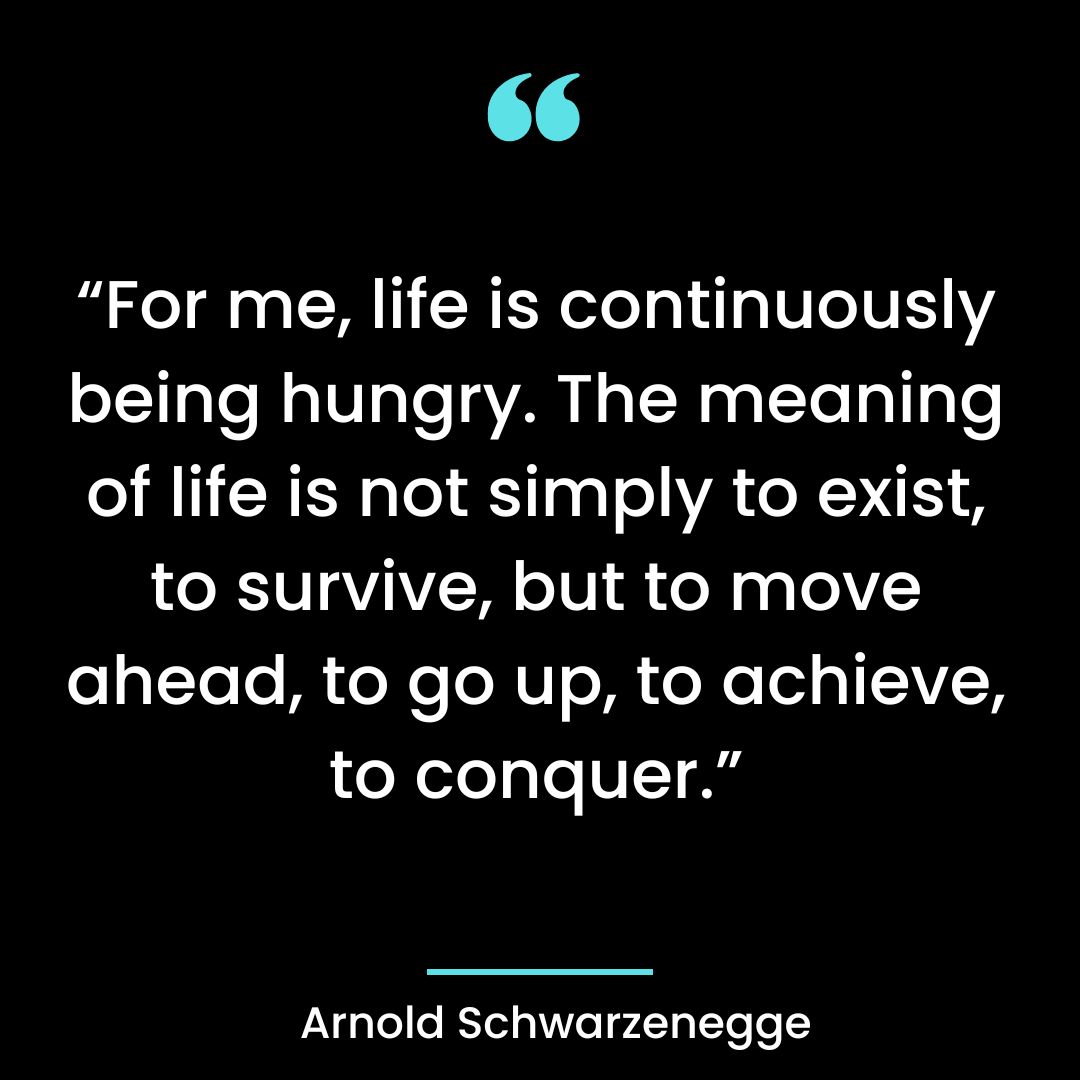“For me, life is continuously being hungry. The meaning of life is not simply to exist, to