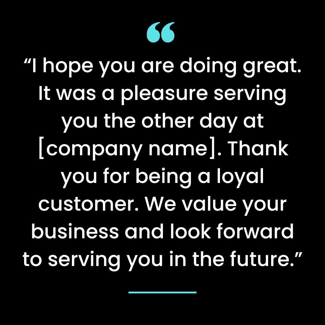 I hope you are doing great. It was a pleasure serving you the other day at [company name]