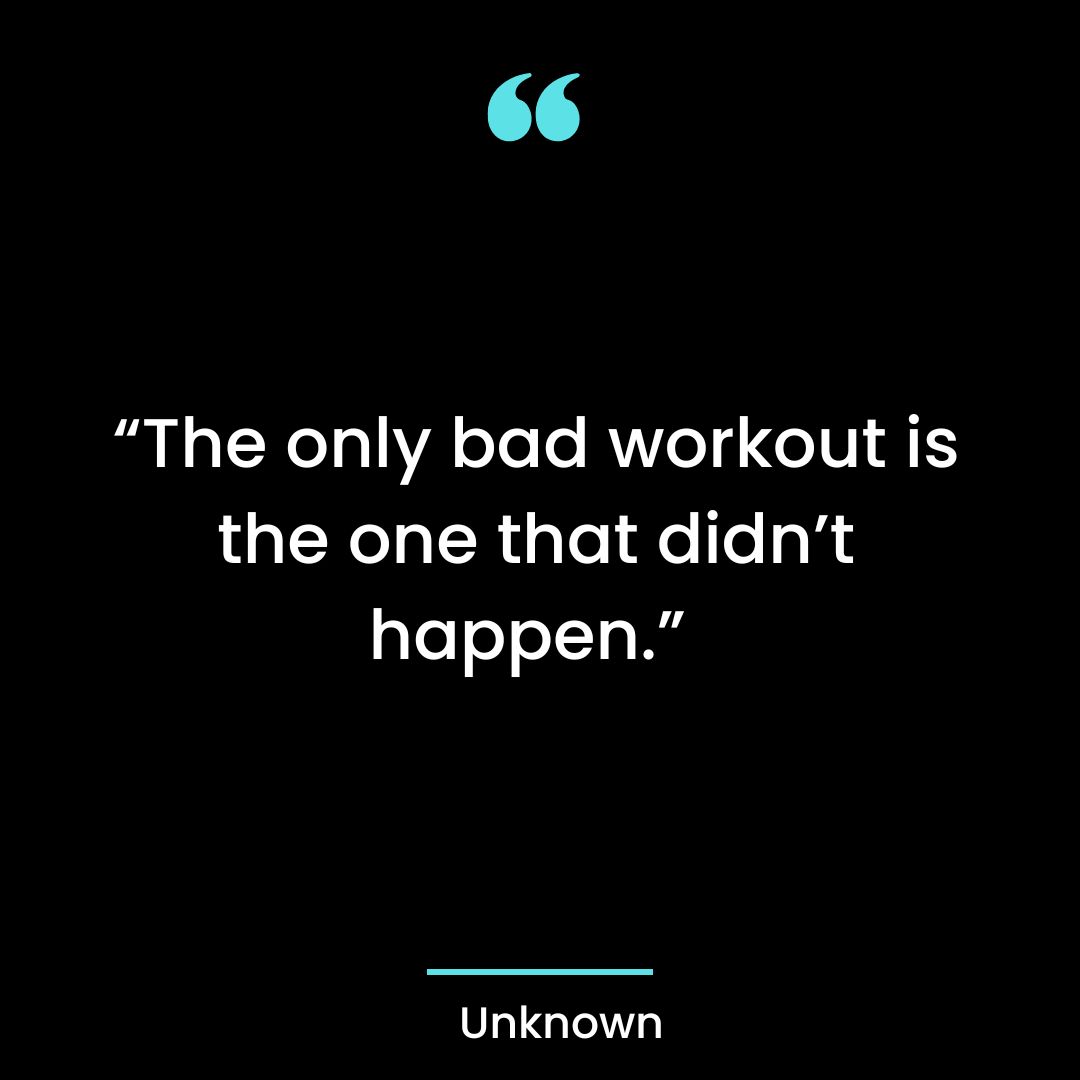 “The only bad workout is the one that didn’t happen.”
